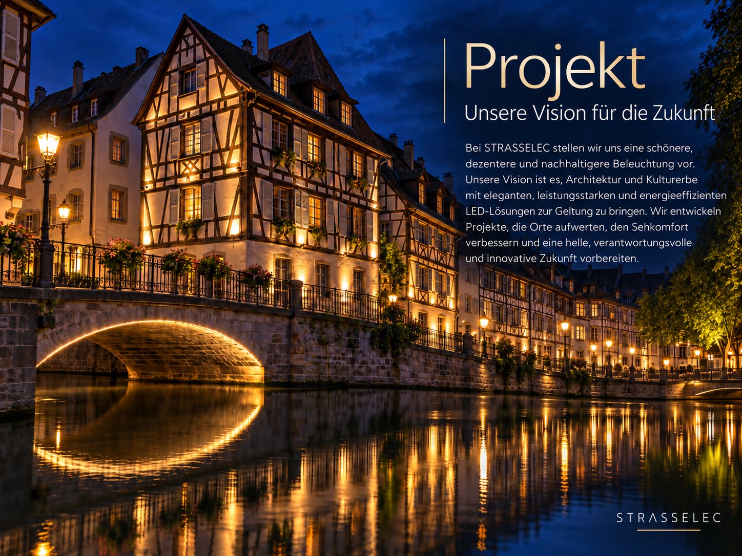 Projekt – Unsere Vision für die Zukunft. Bei STRASSELEC stellen wir uns eine schönere, dezentere und nachhaltigere Beleuchtung vor. Unsere Vision ist es, Architektur und Kulturerbe mit eleganten, leistungsstarken und energieeffizienten LED-Lösungen zur Geltung zu bringen. Wir entwickeln Projekte, die Orte aufwerten, den Sehkomfort verbessern und eine helle, verantwortungsvolle und innovative Zukunft vorbereiten.