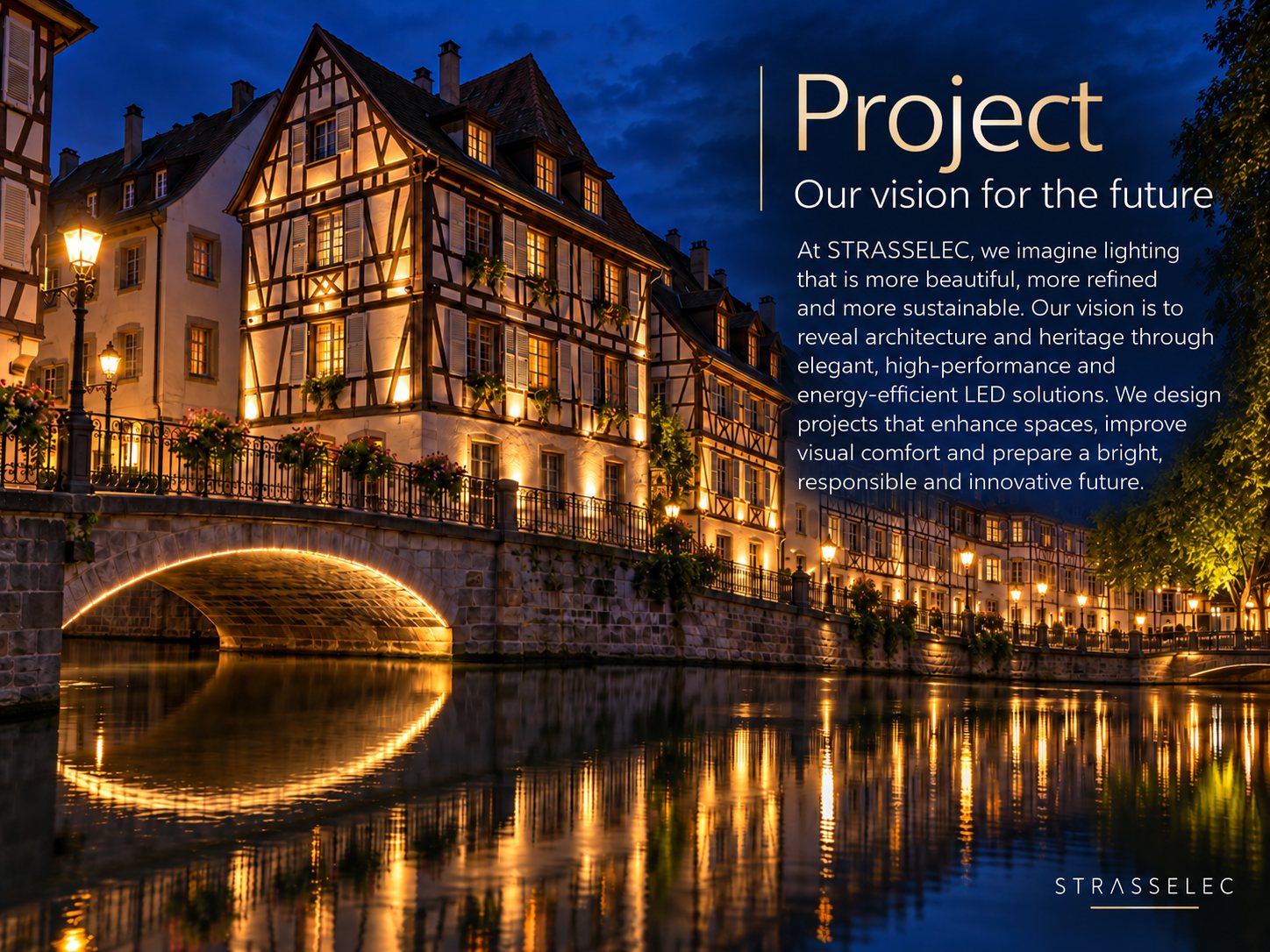 Project – Our vision for the future. At STRASSELEC, we imagine lighting that is more beautiful, more refined and more sustainable. Our vision is to reveal architecture and heritage through elegant, high-performance and energy-efficient LED solutions. We design projects that enhance spaces, improve visual comfort and prepare a bright, responsible and innovative future.