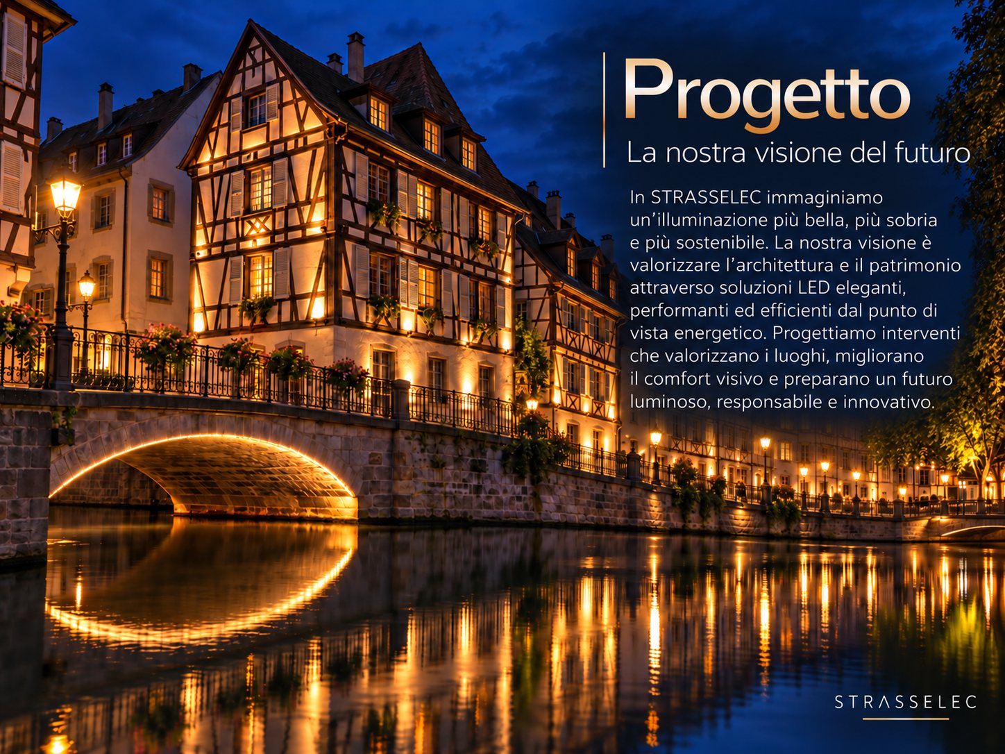 Progetto – La nostra visione del futuro. In STRASSELEC immaginiamo un'illuminazione più bella, più sobria e più sostenibile. La nostra visione è valorizzare l'architettura e il patrimonio attraverso soluzioni LED eleganti, performanti ed efficienti dal punto di vista energetico. Progettiamo interventi che valorizzano i luoghi, migliorano il comfort visivo e preparano un futuro luminoso, responsabile e innovativo.