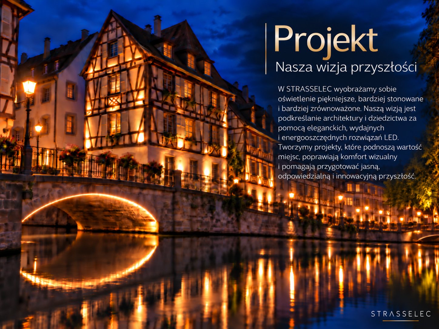 Projekt – Nasza wizja przyszłości. W STRASSELEC wyobrażamy sobie oświetlenie piękniejsze, bardziej stonowane i bardziej zrównoważone. Naszą wizją jest podkreślanie architektury i dziedzictwa za pomocą eleganckich, wydajnych i energooszczędnych rozwiązań LED. Tworzymy projekty, które podnoszą wartość miejsc, poprawiają komfort wizualny i pomagają przygotować jasną, odpowiedzialną i innowacyjną przyszłość.