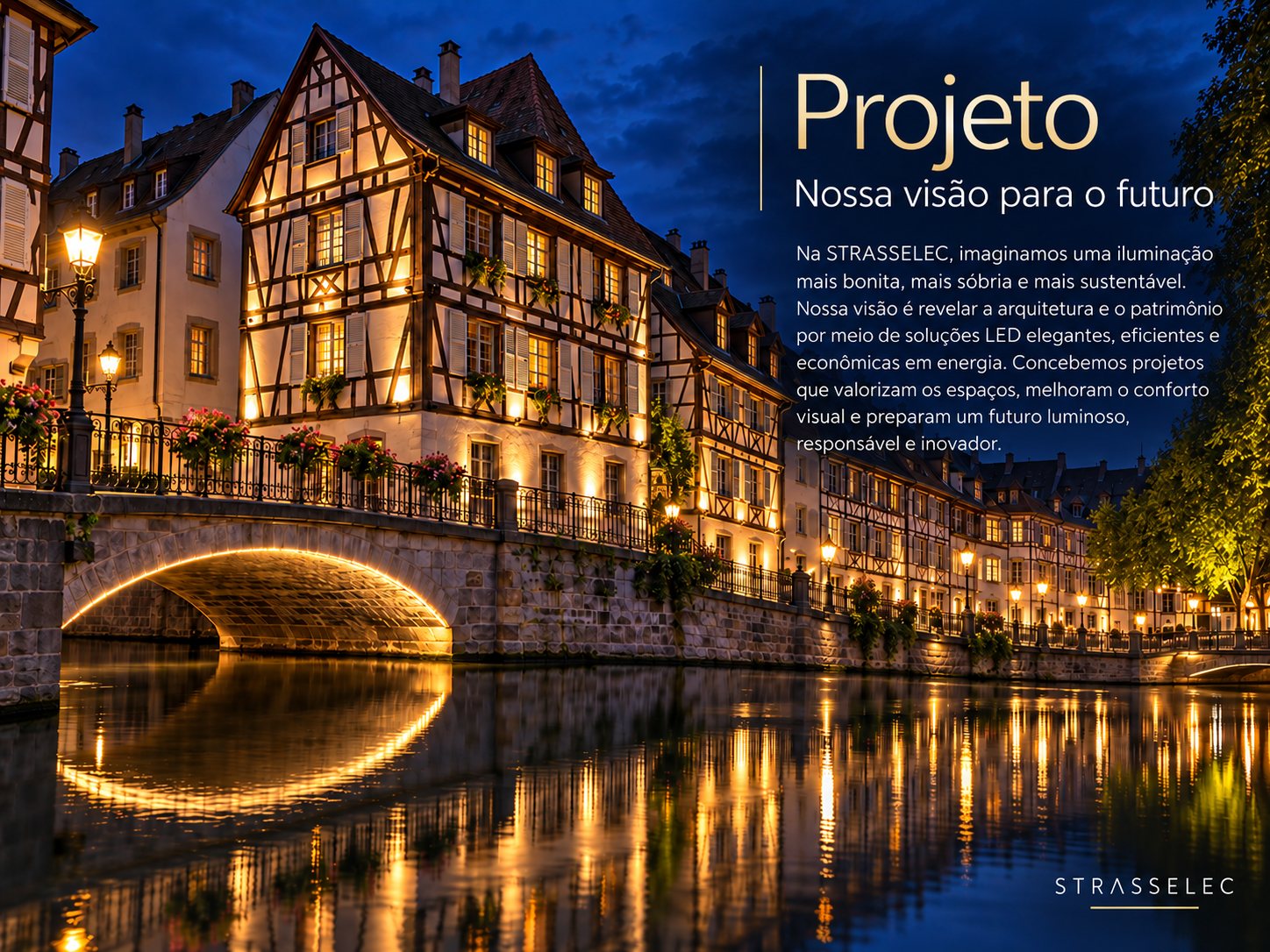 Projeto – Nossa visão para o futuro. Na STRASSELEC, imaginamos uma iluminação mais bonita, mais sóbria e mais sustentável. Nossa visão é revelar a arquitetura e o patrimônio por meio de soluções LED elegantes, eficientes e econômicas em energia. Concebemos projetos que valorizam os espaços, melhoram o conforto visual e preparam um futuro luminoso, responsável e inovador.